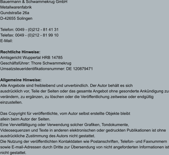 Bauermann & Schwammekrug GmbH Metallwarenfabrik Gundstraße 26a D-42655 Solingen  Telefon: 0049 - (0)212 - 81 41 31 Telefax: 0049 - (0)212 - 81 99 10 E-Mail:   Rechtliche Hinweise: Amtsgericht Wuppertal HRB 14785 Geschäftsführer: Thore Schwammekrug Umsatzsteueridentifikationsnummer: DE 120879471  Allgemeine Hinweise: Alle Angebote sind freibleibend und unverbindlich. Der Autor behält es sich  ausdrücklich vor, Teile der Seiten oder das gesamte Angebot ohne gesonderte Ankündigung zu verändern, zu ergänzen, zu löschen oder die Veröffentlichung zeitweise oder endgültig einzustellen.  Das Copyright für veröffentlichte, vom Autor selbst erstellte Objekte bleibt  allein beim Autor der Seiten.  Eine Vervielfältigung oder Verwendung solcher Grafiken, Tondokumente,  Videosequenzen und Texte in anderen elektronischen oder gedruckten Publikationen ist ohne ausdrückliche Zustimmung des Autors nicht gestattet.  Die Nutzung der veröffentlichten Kontaktdaten wie Postanschriften, Telefon- und Faxnummern sowie E-mail-Adressen durch Dritte zur Übersendung von nicht angeforderten Informationen ist nicht gestattet.